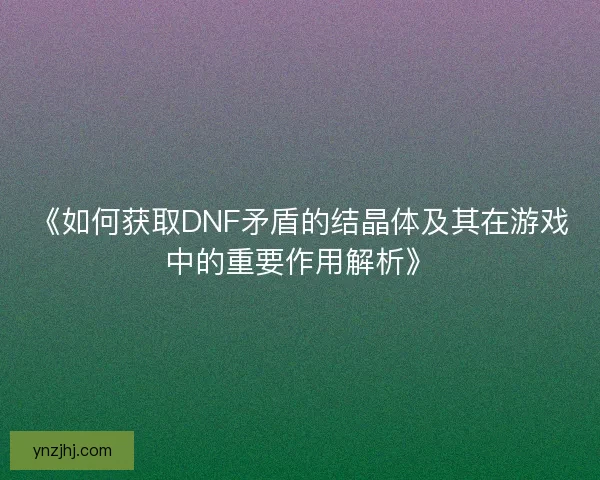 《如何获取DNF矛盾的结晶体及其在游戏中的重要作用解析》