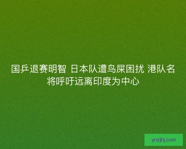 国乒退赛明智 日本队遭鸟屎困扰 港队名将呼吁远离印度为中心