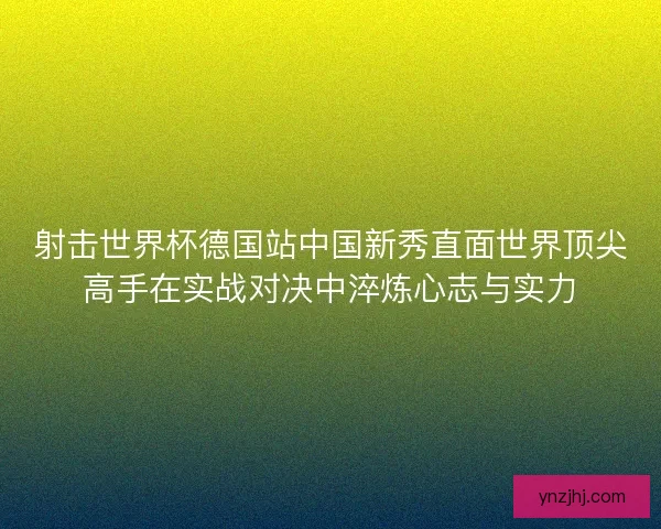 射击世界杯德国站中国新秀直面世界顶尖高手在实战对决中淬炼心志与实力